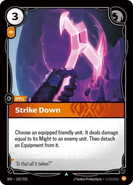 Strike Down (107/221)
Rarity:	Uncommon
Number:	107/221
Description:	Choose an equipped friendly unit. It deals damage equal to its Might to an enemy unit. Then detach an Equipment from it.
Energy Cost:	3
Power Cost:	1
Card Type:	Spell
Domain:	Body
Flavor Text:	"Is that all it takes?"
Set:	Spiritforged