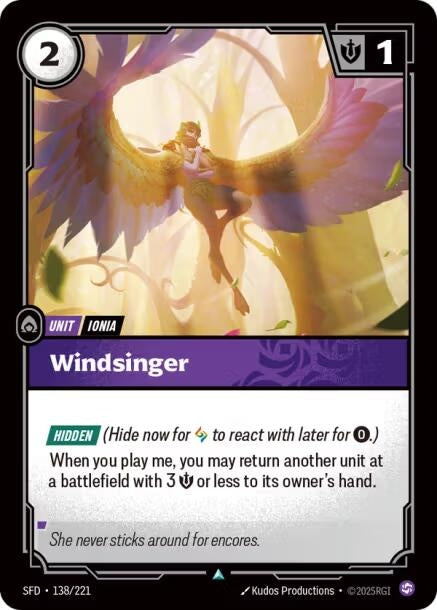 Windsinger (138/221)
Rarity:	Uncommon
Number:	138/221
Description:	[HIDDEN] (Hide now for 1 Rune to reach later for 0.)
When you play me, you may return another unit at a battlefield with 3 Might or less to its owner's hand.
Energy Cost:	2
Might:	1
Card Type:	Unit
Tag:	Ionia
Domain:	Chaos
Flavor Text:	She never sticks around for encores.
Set:	Spiritforged