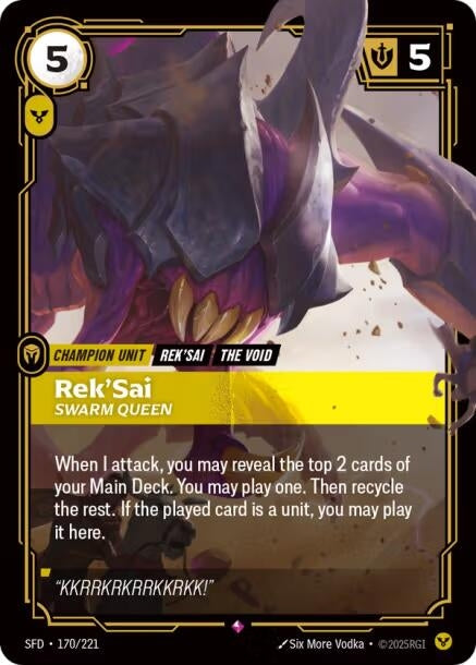 Rek'Sai - Swarm Queen (170/221)
Rarity:	Rare
Number:	170/221
Description:	When I attack, you may reveal the top 2 cards of your Main Deck. You may play one. Then recycle the rest. If the played card is a unit, you may play it here.
Energy Cost:	5
Power Cost:	1
Might:	5
Card Type:	Champion Unit
Tag:	The Void;Rek'Sai
Domain:	Order
Flavor Text:	"KKRRKRKRRKKRKK!"
Set:	Spiritforged