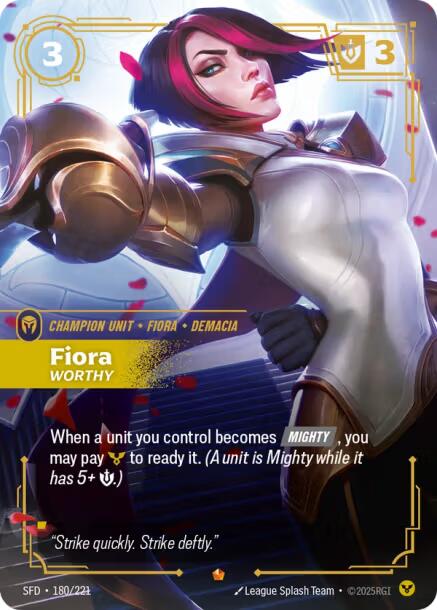 Fiora - Worthy - Spiritforged (SFD)Product Details
When a unit you control becomes [MIGHTY], you may pay Order to ready it. (A unit is Mighty while it has 5+ Might.)
Rarity:Epic
Number:180/221
Energy Cost:3
Might:3
Card Type:Champion Unit
Tag:Demacia;Fiora
Domain:Order