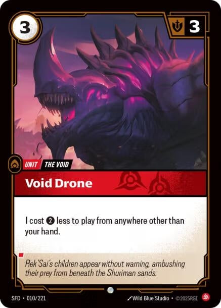 Void Drone (010/221)
Rarity:	Common
Number:	010/221
Description:	I cost 2 less to play from anywhere other than your hand.
Energy Cost:	3
Power Cost:	0
Might:	3
Card Type:	Unit
Tag:	The Void
Domain:	Fury
Flavor Text:	Rek'Sai's children appear without warning, ambushing their prey from beneath the shuriman sands.
Set:	Spiritforged
