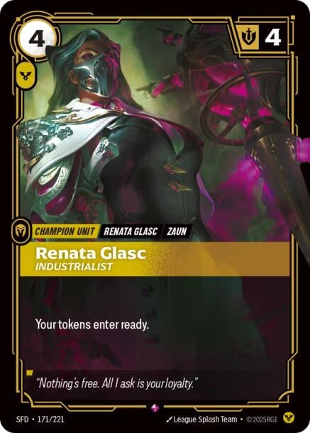 Renata Glasc - Industrialist (171/221)
Rarity:	Rare
Number:	171/221
Description:	Your tokens enter ready.
Energy Cost:	4
Power Cost:	1
Might:	4
Card Type:	Champion Unit
Tag:	Zaun;Renata Glasc
Domain:	Order
Flavor Text:	"Nothing's free. All I ask is your loyalty."
Set:	Spiritforged