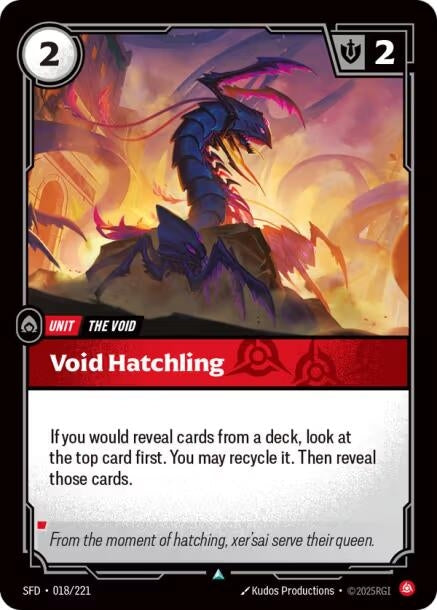 Void Hatchling (018/221)
Rarity:	Uncommon
Number:	018/221
Description:	If you would reveal cards from a deck, look at the top card first. You may recycle it. Then reveal those cards.
Energy Cost:	2
Power Cost:	0
Might:	2
Card Type:	Unit
Tag:	The Void
Domain:	Fury
Flavor Text:	From the moment of hatching, xer'sai serve their queen.
Set:	Spiritforged