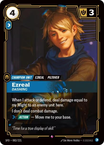 Ezreal - Dashing (082/221)
Rarity:	Rare
Number:	082/221
Description:	When I attack or defend, deal damage equal to my Might to an enemy unit here.
I don't deal combat damage.
Mind: [ACTION] — Move me to your base.
Energy Cost:	4
Power Cost:	1
Might:	3
Card Type:	Champion Unit
Tag:	Piltover;Ezreal
Domain:	Mind
Flavor Text:	"Time for a true display of skill."
Set:	Spiritforged