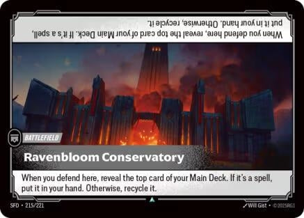 Ravenbloom Conservatory (215/221)
Rarity:	Uncommon
Number:	215/221
Description:	When you defend here, reveal the top card of your Main Deck. If it's a spell, put it in your hand. Otherwise, recycle it.
Card Type:	Battlefield
Domain:	None
Set:	Spiritforged