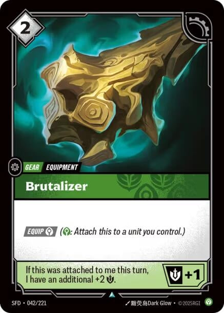 Brutalizer (042/221)
Rarity:	Uncommon
Number:	042/221
Description:	[EQUIP Calm] (Calm: Attach this to a unit you control.)
If this was attached to me this turn, I have an additional +2 Might.
+1 Might.
Energy Cost:	2
Card Type:	Gear
Tag:	Equipment
Set:	Spiritforged