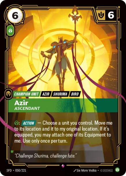 Azir - Ascendant (050/221)
Rarity:	Rare
Number:	050/221
Description:	Calm: [ACTION] — Choose a unit you control. Move me to its location and it to my original location. If it's equipped, you may attach one of its Equipment to me. Use only once per turn.
Energy Cost:	6
Power Cost:	1
Might:	6
Card Type:	Champion Unit
Tag:	Bird;Shurima;Azir
Domain:	Calm
Flavor Text:	"Challenge Shurima, challenge fate."
Set:	Spiritforged