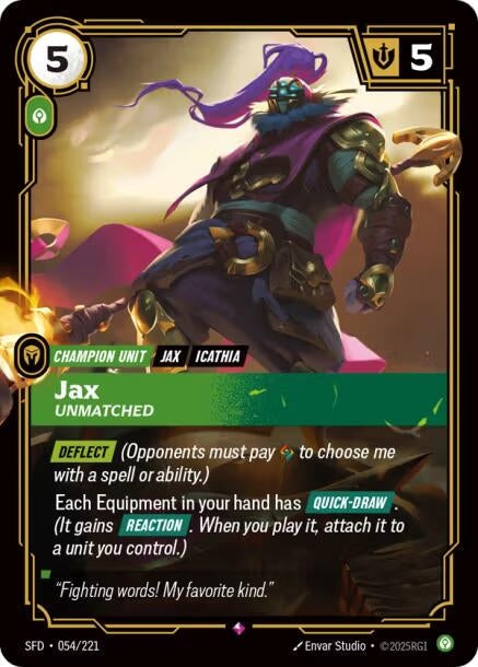 Jax - Unmatched (054/221)
Rarity:	Rare
Number:	054/221
Description:	[DEFLECT] (Opponents must pay 1 Rune to choose me with a spell or ability.)
Each Equipment in your hand has [QUICK-DRAW]. (It gains [REACTION]. When you play it, attach it to a unit you control.)
Energy Cost:	5
Power Cost:	1
Might:	5
Card Type:	Champion Unit
Tag:	Jax;Icathia
Domain:	Calm
Flavor Text:	"Fighting Words! My favorite kind."
Set:	Spiritforged