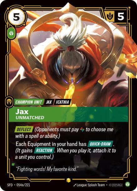 Jax - Unmatched (Alternate Art) - Spiritforged (SFD)Product Details
[DEFLECT] (Opponents must pay 1 Rune to choose me with a spell or ability.)
Each Equipment in your hand has [QUICK-DRAW]. (It gains [REACTION]. When you play it, attach it to a unit you control.)
Rarity:Showcase
Number:054a/221
Energy Cost:5
Power Cost:1
Might:5
Card Type:Champion Unit
Tag:Jax;Icathia
Domain:Calm