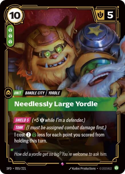Needlessly Large Yordle (055/221)
Rarity:	Rare
Number:	055/221
Description:	[SHIELD 5] (+5 Might while I'm a defender.)
[TANK] (I must be assigned combat damage first.)
I cost 2 and 1 Calm less for each point you scored from holding this turn.
Energy Cost:	10
Power Cost:	3
Might:	5
Card Type:	Unit
Tag:	Bandle City;Yordle
Domain:	Calm
Flavor Text:	How did a yordle get so big? You're welcome to ask him.
Set:	Spiritforged
