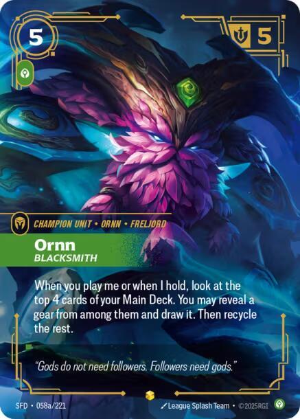 Ornn - Blacksmith (Alternate Art) - Spiritforged (SFD)Product Details
When you play me or when I hold, look at the top 4 cards of your Main Deck. You may reveal a gear from among them and draw it. Then recycle the rest.
Rarity:Showcase
Number:058a/221
Energy Cost:5
Power Cost:1
Might:5
Flavor Text:"Gods do not need followers. Followers need gods."