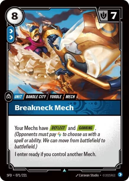 Breakneck Mech (071/221)
Rarity:	Uncommon
Number:	071/221
Description:	Your Mechs have [DEFLECT] and [GANKING]. (Opponents must pay 1 Rune to choose us with a spell or ability. We can move from battlefield to battlefield.)
I enter ready if you control another Mech.
Energy Cost:	8
Power Cost:	2
Might:	7
Card Type:	Unit
Tag:	Bandle City;Mech;Yordle
Domain:	Calm
Set:	Spiritforged