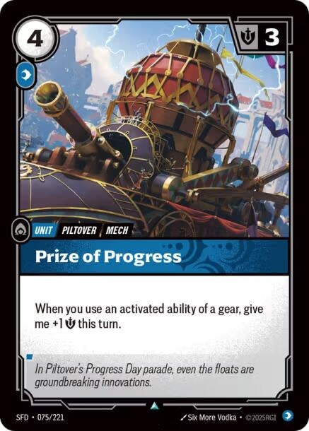 Prize of Progress (075/221)
Rarity:	Uncommon
Number:	075/221
Description:	When you use an activated ability of a gear, give me +1 Might this turn.
Energy Cost:	4
Power Cost:	1
Might:	3
Card Type:	Unit
Tag:	Mech;Piltover
Domain:	Mind
Flavor Text:	In Piltover's Progress Day parade, even the floats are groundbreaking innovations.
Set:	Spiritforged