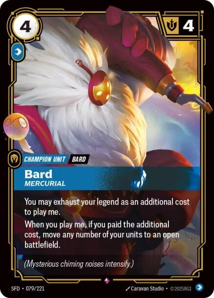 Bard - Mercurial (079/221)
Rarity:	Rare
Number:	079/221
Description:	You may exhaust your legend as an additional cost to play me.
When you play me, if you paid the additional cost, move any number of your units to an open battlefield.
Energy Cost:	4
Power Cost:	1
Might:	4
Card Type:	Champion Unit
Tag:	Bard
Domain:	Mind
Flavor Text:	(Mysterious chiming noises intensify.)
Set:	Spiritforged
