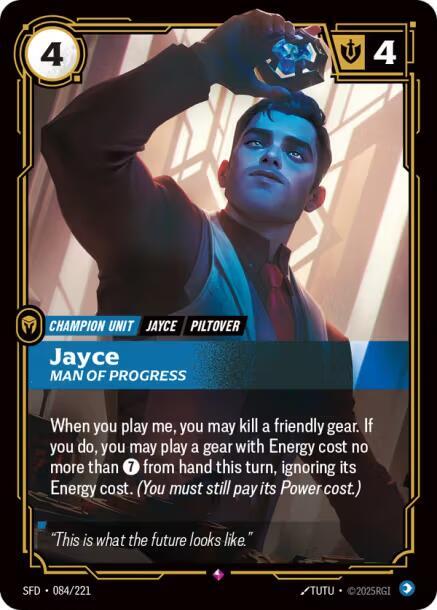 Jayce - Man of Progress - Spiritforged (SFD)Product Details
When you play me, you may kill a friendly gear. If you do, you may play a gear with Energy cost no more than 7 from hand this turn, ignoring its Energy cost. (You must still pay its Power cost.)
Rarity:Rare
Number:084/221
Energy Cost:4
Might:4
Card Type:Champion Unit
Tag:Piltover;Jayce
Domain:Mind