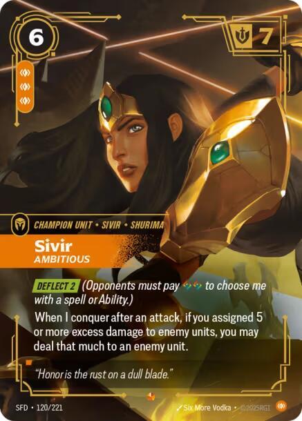 Sivir - Ambitious - Spiritforged (SFD)Product Details
[DEFLECT 2] (Opponents must pay to choose me with a spell or Ability.)
When I conquer after an attack, if you assigned 5 or more excess damage to enemy units, you may deal that much to an enemy unit.
Rarity:Epic
Number:120/221
Energy Cost:6
Power Cost:3
Might:7
Card Type:Champion Unit
Tag:Shurima;Sivir
Domain:Body