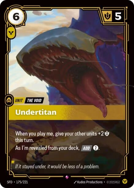 Undertitan (175/221)
Rarity:	Rare
Number:	175/221
Description:	When you play me, give your other units +2 Might this turn.
As I'm revealed from your deck, [ADD] 2.
Energy Cost:	6
Power Cost:	1
Might:	5
Card Type:	Unit
Tag:	The Void
Domain:	Order
Flavor Text:	If it stayed under, it would be less of a problem.
Set:	Spiritforged