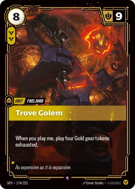 Trove Golem (174/221)
Rarity:	Rare
Number:	174/221
Description:	When you play me, play four Gold gear tokens exhausted.
Energy Cost:	8
Power Cost:	2
Might:	9
Card Type:	Unit
Tag:	Freljord
Flavor Text:	As expensive as it is expansive.
Set:	Spiritforged