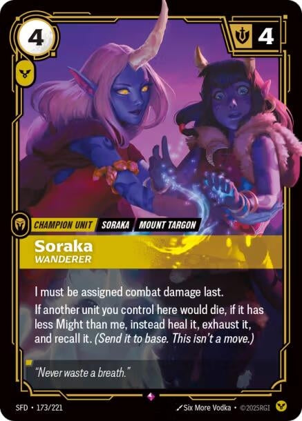 Soraka - Wanderer (173/221)
Rarity:	Rare
Number:	173/221
Description:	I must be assigned combat damage last.
If another unit you control here would die, if it has less Might than me, instead heal it, exhaust it, and recall it. (Send it to base. This isn't a move.)
Energy Cost:	4
Power Cost:	1
Might:	4
Card Type:	Champion Unit
Tag:	Mount Targon;Soraka
Domain:	Order
Flavor Text:	"Never waste a breath."
Set:	Spiritforged