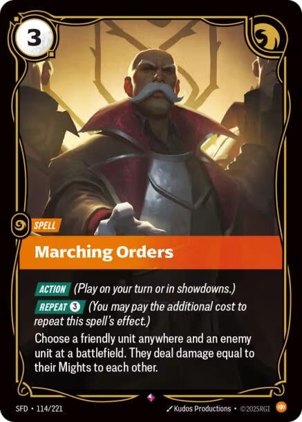 Marching Orders (114/221)
Rarity:	Rare
Number:	114/221
Description:	[ACTION] (Play on your turn or in showdowns.)
[REPEAT 3] (You may pay the additional cost to repeat this spell's effect.)
Choose a friendly unit anywhere and an enemy unit at a battlefield. They deal damage equal to their Mights to each other.
Energy Cost:	3
Card Type:	Spell
Domain:	Body
Set:	Spiritforged