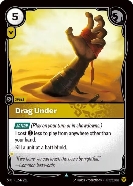 Drag Under (164/221)
Rarity:	Uncommon
Number:	164/221
Description:	[Action] (Play on your turn or in showdowns.)
I cost less to play from anywhere other than your hand.
Kill a unit at a battlefield.
Energy Cost:	5
Power Cost:	1
Card Type:	Spell
Domain:	Order
Flavor Text:	"If we hurry, we can reach the oasis by nightfall."—Common last words
Set:	Spiritforged