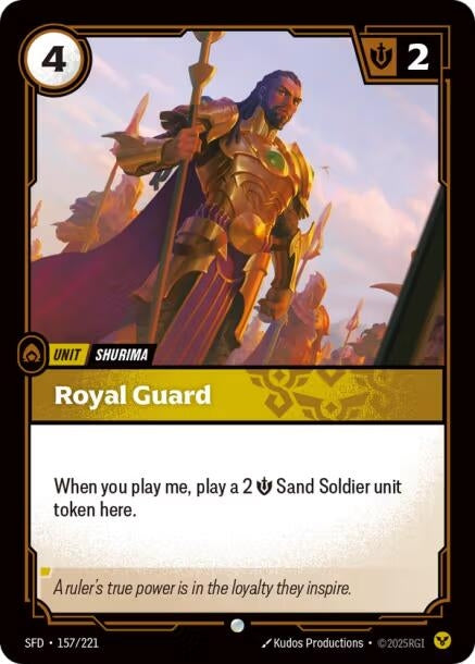 Royal Guard (157/221)
Rarity:	Uncommon
Number:	157/221
Description:	When you play me, play a 2 Might Sand Soldier unit token here.
Energy Cost:	4
Might:	2
Card Type:	Unit
Tag:	Shurima
Domain:	Order
Flavor Text:	A ruler's true power is in the loyalty they inspire.
Set:	Spiritforged