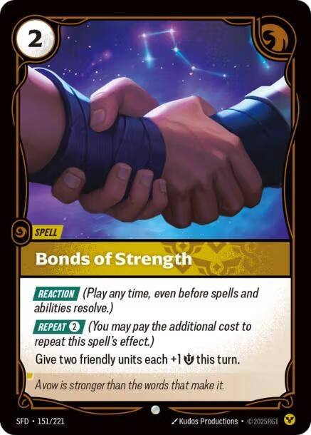 Bonds of Strength (151/221)
Rarity:	Uncommon
Number:	151/221
Description:	[REACTION] (Play any time, even before spells and abilities resolve.)
[REPEAT 2] (You may pay the additional cost to repeat this spell's effect.)
Give two friendly units each +1 Might this turn.
Energy Cost:	2
Card Type:	Spell
Domain:	Order
Flavor Text:	A vow is stronger than the words that make it.
Set:	Spiritforged