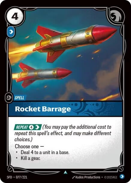 Rocket Barrage (077/221)
Rarity:	Uncommon
Number:	077/221
Description:	[REPEAT 4 Mind] (You may pay the additional cost to repeat this spell's effect, and may make different choices.)
Choose one —
• Deal 4 to a unit in a base.
• Kill a gear.
Energy Cost:	4
Power Cost:	1
Might:	0
Card Type:	Spell
Domain:	Mind
Set:	Spiritforged