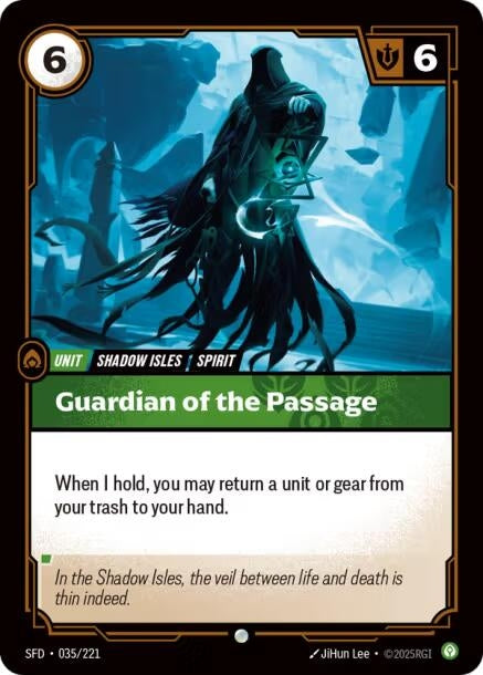 Guardian of the Passage (035/221)
Rarity:	Common
Number:	035/221
Description:	When I hold, you may return a unit or gear from your trash to your hand.
Energy Cost:	6
Might:	6
Card Type:	Unit
Tag:	Shadow Isles;Spirit
Domain:	Calm
Flavor Text:	In the Shadow Isles, the veil between life and death is thin indeed.
Set:	Spiritforged