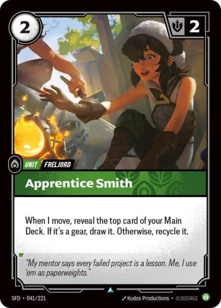 Apprentice Smith (041/221)
Rarity:	Uncommon
Number:	041/221
Description:	When I move, reveal the top card of your Main Deck. If it's a gear, draw it. Otherwise, recycle it.
Energy Cost:	2
Might:	2
Card Type:	Unit
Tag:	Freljord
Domain:	Calm
Flavor Text:	"My mentor says every failed project is a lesson. Me, I use 'em as paperweights."
Set:	Spiritforged