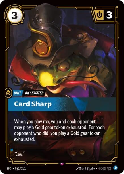 Card Sharp (081/221)
Rarity:	Rare
Number:	081/221
Description:	When you play me, you and each opponent may play a Gold gear token exhausted. For each opponent who did, you play a Gold gear token exhausted.
Energy Cost:	3
Might:	3
Card Type:	Unit
Tag:	Bilgewater
Domain:	Mind
Flavor Text:	"Call."
Set:	Spiritforged