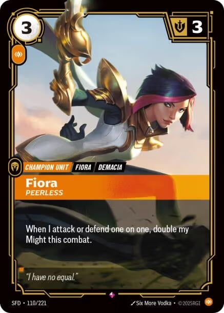 Fiora - Peerless (110/221)
Rarity:	Rare
Number:	110/221
Description:	When I attack or defend one on one, double my Might this combat.
Energy Cost:	3
Power Cost:	1
Might:	3
Card Type:	Champion Unit
Tag:	Demacia;Fiora
Domain:	Body
Flavor Text:	"I have no equal."
Set:	Spiritforged