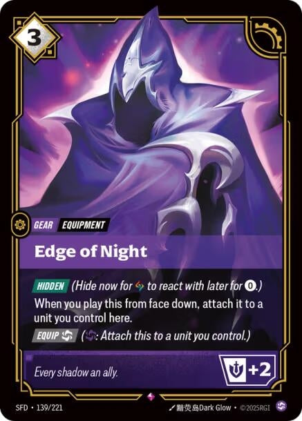 Edge of Night (139/221)
Rarity:	Rare
Number:	139/221
Description:	[HIDDEN] (Hide now for 1 Rune to react with later for 0.)
When you play this from face down, attach it to a unit you control here.
[Equip Chaos] (Chaos: Attach this to a unit you control.)
+2 Might
Energy Cost:	3
Card Type:	Gear
Tag:	Equipment
Domain:	Chaos
Flavor Text:	Every shadow an ally.
Set:	Spiritforged