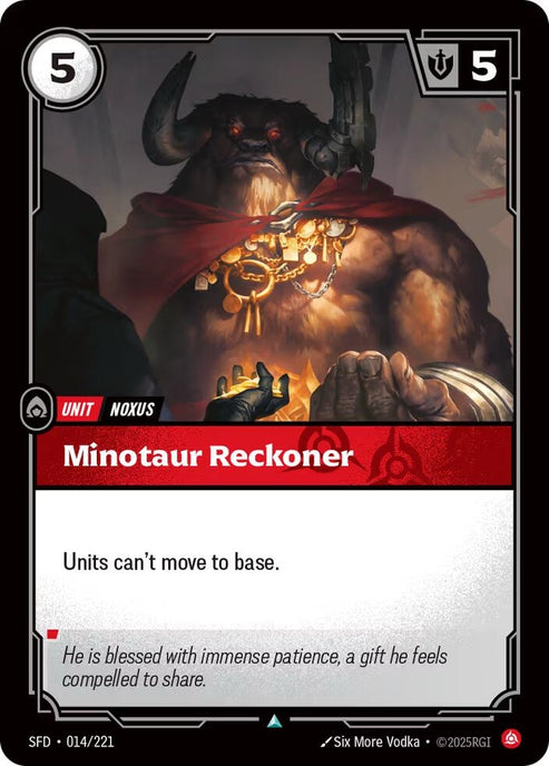 Minotaur Reckoner (014/221)
Rarity:	Uncommon
Number:	014/221
Description:	Units can't move to base.
Energy Cost:	5
Might:	5
Card Type:	Unit
Tag:	Noxus
Flavor Text:	He is blessed with immense patience, a gift he feels compelled to share.
Set:	Spiritforged