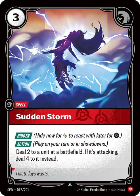 Sudden Storm (017/221)
Rarity:	Uncommon
Number:	017/221
Description:	[HIDDEN] (Hide now for 0 to react with later for 0.)
[ACTION] (Play on your turn or in showdowns.)
Deal 2 to a unit at a battlefield. If it's attacking, deal 4 to it instead.
Energy Cost:	3
Card Type:	Spell
Domain:	Fury
Flavor Text:	Haste makes waste.
Set:	Spiritforged