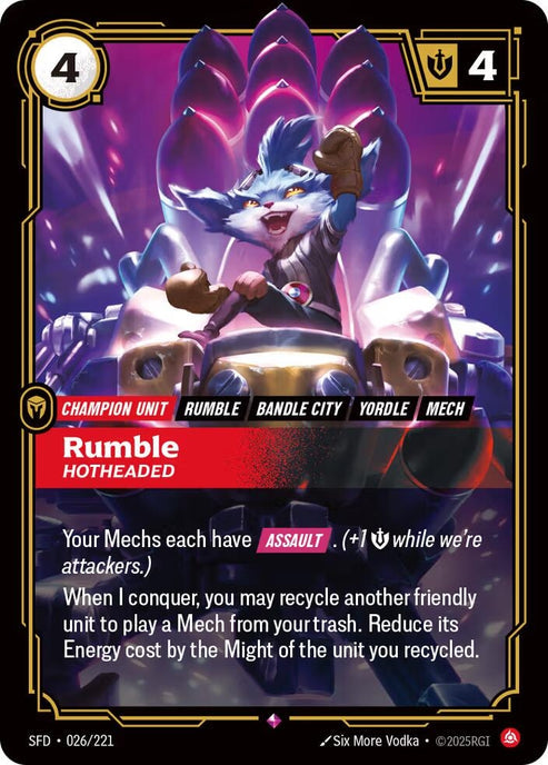 Rumble - Hotheaded (026/221)
Rarity:	Rare
Number:	026/221
Description:	Your Mechs each have [ASSAULT]. (+1 while we're attackers.)
When I conquer, you may recycle another friendly unit to play a Mech from your trash. Reduce its Energy cost by the Might of the unit you recycled.
Energy Cost:	4
Might:	4
Card Type:	Champion Unit
Tag:	Bandle City;Mech;Yordle;Rumble
Domain:	Fury
Set:	Spiritforged
