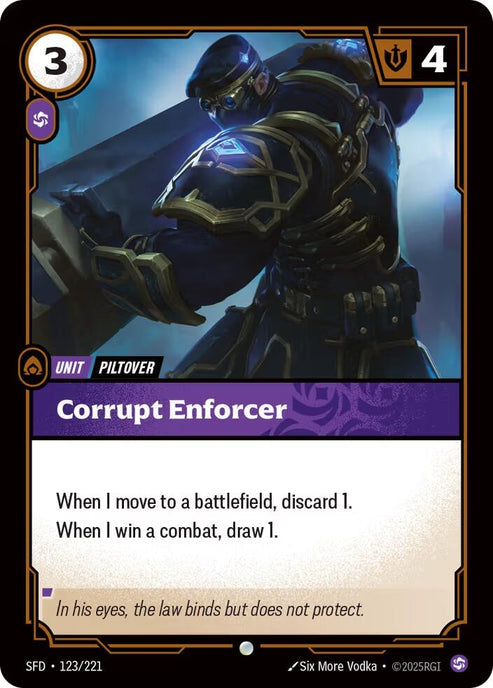 Corrupt Enforcer (123/221)
Rarity:	Common
Number:	123/221
Description:	When I move to a battlefield, discard 1.
When I win combat, draw 1.
Energy Cost:	3
Power Cost:	1
Might:	4
Card Type:	Unit
Tag:	Piltover
Domain:	Chaos
Flavor Text:	In his eyes, the law binds but does not protect.
Set:	Spiritforged