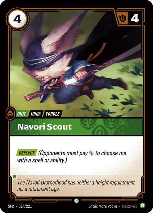 Navori Scout (037/221)
Rarity:	Common
Number:	037/221
Description:	[DEFLECT] (Opponents must pay Rune to choose me with a spell or ability.)
Energy Cost:	4
Might:	4
Card Type:	Unit
Tag:	Ionia;Yordle
Domain:	Calm
Flavor Text:	The Navori Brotherhood has neither a height requirement nor a retirement age.
Set:	Spiritforged