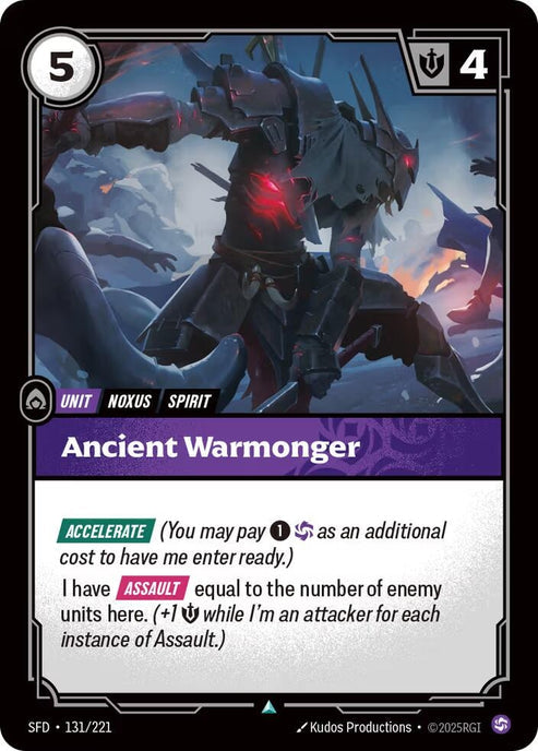 Ancient Warmonger (131/221)
Rarity:	Uncommon
Number:	131/221
Description:	[ACCELERATE] (You may pay 1 and Chaos as an additional cost to have me enter ready.)
I have [ASSAULT] equal to the number of enemy units here. (+1 Might while I'm an attacker for each instance of Assault.)
Energy Cost:	5
Might:	4
Card Type:	Unit
Tag:	Noxus;Spirit
Domain:	Chaos
Set:	Spiritforged