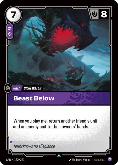 Beast Below (132/221)
Rarity:	Uncommon
Number:	132/221
Description:	When you play me, return another friendly unit and an enemy unit to their owners' hands.
Energy Cost:	7
Power Cost:	2
Might:	8
Card Type:	Unit
Tag:	Bilgewater
Domain:	Chaos
Flavor Text:	Terror knows no allegiance.
Set:	Spiritforged