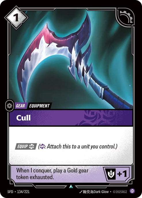 Cull (134/221)
Rarity:	Uncommon
Number:	134/221
Description:	[EQUIP Chaos] (Chaos: Attach this to a unit you control.)
When I conquer play a Gold gear token exhausted.
Might +1
Energy Cost:	1
Card Type:	Gear
Tag:	Equipment
Domain:	Chaos
Set:	Spiritforged