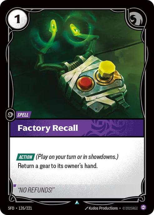 Factory Recall (135/221)
Rarity:	Uncommon
Number:	135/221
Description:	[ACTION] (Play on your turn or in showdowns)
Return a gear to its owner's hand.
Energy Cost:	1
Card Type:	Spell
Domain:	Chaos
Flavor Text:	"NO REFUNDS!"
Set:	Spiritforged