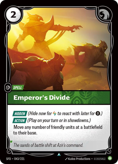 Emperor's Divide (043/221)
Rarity:	Uncommon
Number:	043/221
Description:	[HIDDEN] (Hide for now Rune to react with later for 0.)
[ACTION] (Play on your turn or in showdowns.)
Move any number of friendly units at a battlefield on their base.
Energy Cost:	2
Card Type:	Spell
Tag:	None
Domain:	Calm
Flavor Text:	The sands of battle shift of Azir's command.
Set:	Spiritforged