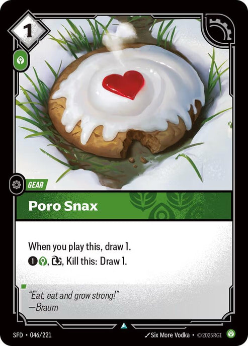 Poro Snax (046/221)
Rarity:	Uncommon
Number:	046/221
Description:	When you play this, draw 1.
1 Calm, Exhaust, Kill this: Draw 1.
Energy Cost:	1
Power Cost:	1
Card Type:	Gear
Domain:	Calm
Flavor Text:	"Eat, eat and grow strong!."
—Braum
Set:	Spiritforged