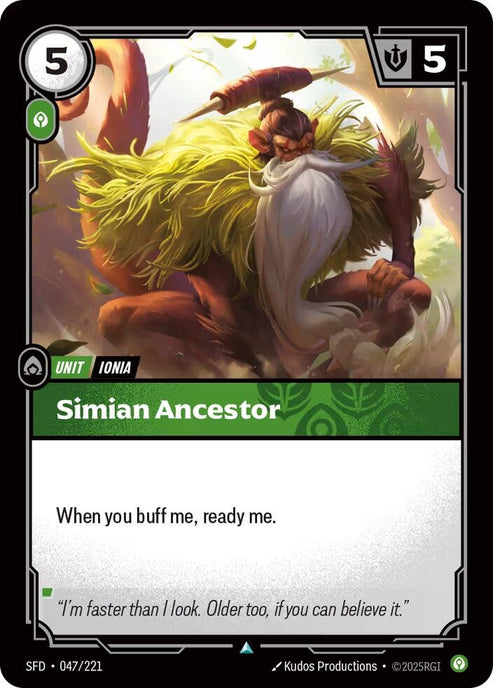 Simian Ancestor (047/221)
Rarity:	Uncommon
Number:	047/221
Description:	When you buff me, ready me.
Energy Cost:	5
Power Cost:	5
Might:	1
Card Type:	Unit
Tag:	Ionia
Domain:	Calm
Flavor Text:	"I'm faster than I look. Older too, if you can believe it."
Set:	Spiritforged