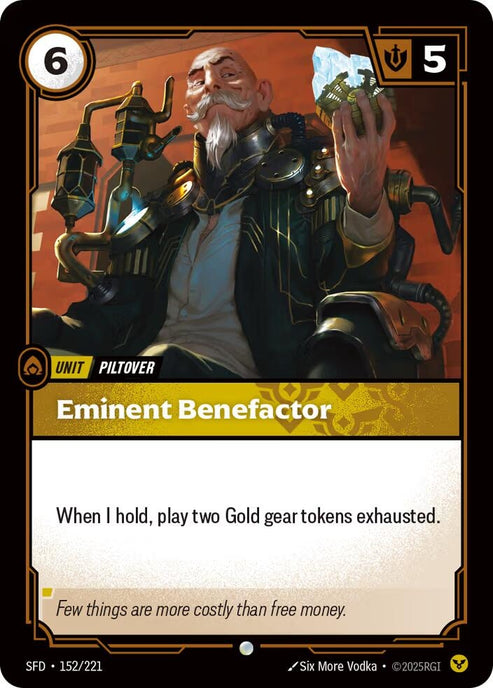 Eminent Benefactor (152/221)
Rarity:	Common
Number:	152/221
Description:	When I hold, play two Gold gear tokens exhausted.
Energy Cost:	6
Might:	5
Card Type:	Unit
Tag:	Piltover
Domain:	Order
Flavor Text:	Few things are more costly than free money.
Set:	Spiritforged