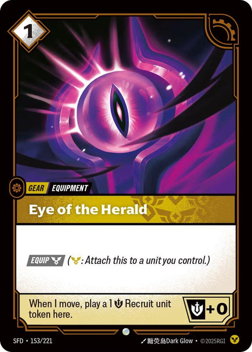 Eye of the Herald (153/221)
Rarity:	Common
Number:	153/221
Description:	[EQUIP Order] (Order: Attach this to a unit you control.)
When I move, play a 1 Might Recruit unit token here.
Energy Cost:	1
Card Type:	Gear
Tag:	Equipment
Domain:	Order
Set:	Spiritforged