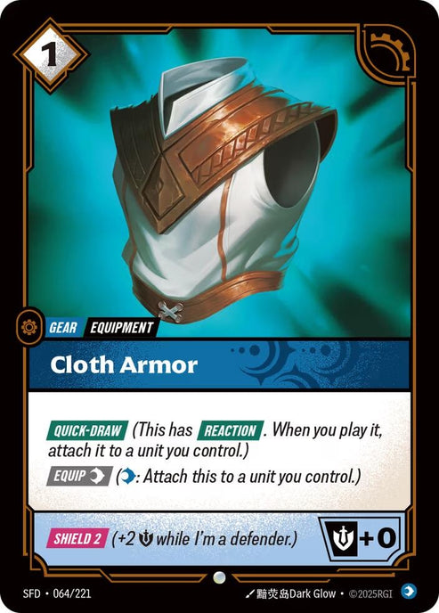 Cloth Armor (064/221)
Rarity:	Common
Number:	064/221
Description:	[QUICK-DRAW] (This has [REACTION]. When you play it, attach it to a unit you control.)
[EQUIP Mind] (Mind: Attach this to a unit you control.)
[SHIELD 2] (+2 Might while I'm a defender.)
Might +2
Energy Cost:	1
Card Type:	Gear
Tag:	Equipment
Domain:	Mind
Set:	Spiritforged