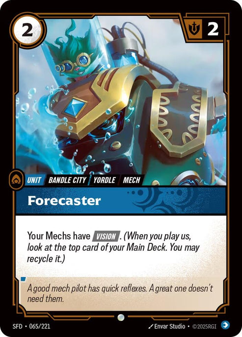 Forecaster (065/221)
Rarity:	Common
Number:	065/221
Description:	Your Mechs have [VISION]. (When you play us, look at the top card of your Main Deck. You may recycle it.)
Energy Cost:	2
Might:	2
Card Type:	Unit
Tag:	Bandle City;Mech;Yordle
Domain:	Mind
Flavor Text:	A good mech pilot has quick reflexes. A great one doesn't need them.
Set:	Spiritforged