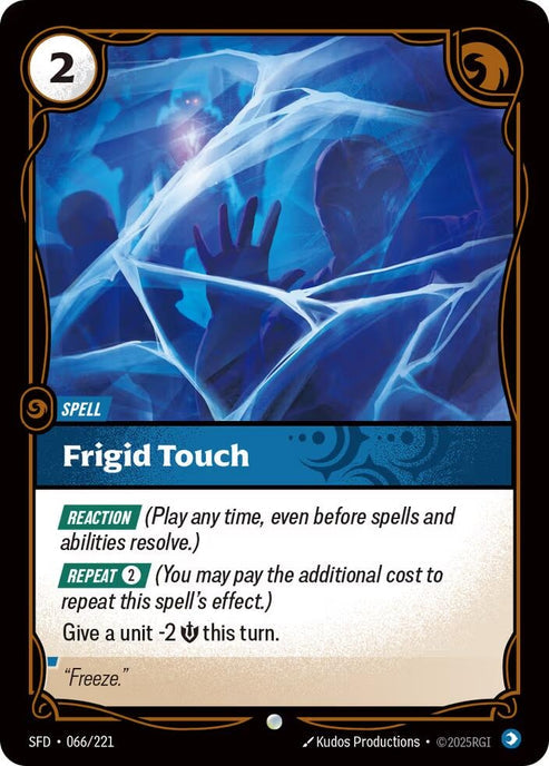 Frigid Touch (066/221)
Rarity:	Common
Number:	066/221
Description:	[REACTION] (Play any time, even before spells and abilities resolve.)
[REPEAT 2] (You may pay the additional cost to repeat this spell's effect.)
Give a unit -2 Might this turn.
Energy Cost:	2
Card Type:	Spell
Domain:	Mind
Flavor Text:	"Freeze."
Set:	Spiritforged